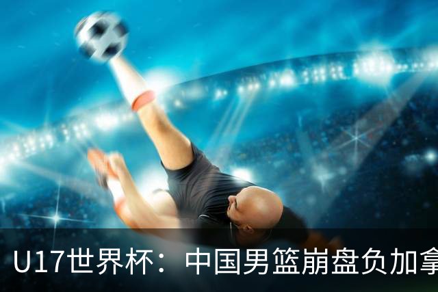 U17世界杯：中国男篮崩盘负加拿大 张懿赵杰21+9张宇辰20分